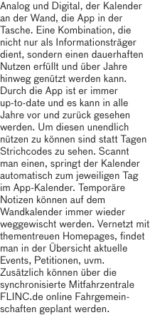 Analog und Digital, der Kalender an der Wand, die App in der Tasche. Eine Kombination, die nicht nur als Informationsträger dient, sondern einen dauerhaften Nutzen erfüllt und über Jahre hinweg genützt werden kann. Durch die App ist er immer up-to-date und es kann in alle Jahre vor und zurück gesehen werden. Um diesen unendlich nützen zu können sind statt Tagen Strichcodes zu sehen. Scannt man einen, springt der Kalender automatisch zum jeweiligen Tag im App-Kalender. Temporäre Notizen können auf dem Wandkalender immer wieder weggewischt werden. Vernetzt mit thementreuen Homepages, findet man in der Übersicht aktuelle Events, Petitionen, uvm. Zusätzlich können über die synchronisierte Mitfahrzentrale FLINC.de online Fahrgemein-schaften geplant werden.